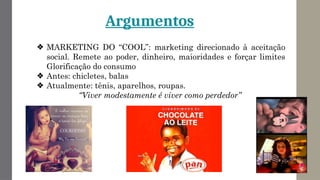 Argumentos
❖ MARKETING DO “COOL”: marketing direcionado à aceitação
social. Remete ao poder, dinheiro, maioridades e forçar limites
Glorificação do consumo
❖ Antes: chicletes, balas
❖ Atualmente: tênis, aparelhos, roupas.
“Viver modestamente é viver como perdedor”
 