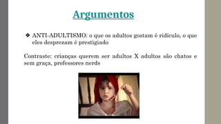 Argumentos
❖ ANTI-ADULTISMO: o que os adultos gostam é ridículo, o que
eles desprezam é prestigiado
Contraste: crianças querem ser adultos X adultos são chatos e
sem graça, professores nerds
 