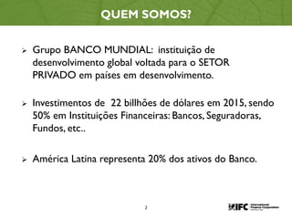 2
QUEM SOMOS?
 Grupo BANCO MUNDIAL: instituição de
desenvolvimento global voltada para o SETOR
PRIVADO em países em desenvolvimento.
 Investimentos de 22 billhões de dólares em 2015, sendo
50% em Instituições Financeiras: Bancos, Seguradoras,
Fundos, etc..
 América Latina representa 20% dos ativos do Banco.
 