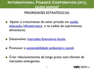 3
INTERNATIONAL FINANCE CORPORATION (IFC),
QUEM SOMOS?
PRIORIDADES ESTRATÉGICAS:
Apoiar o crescimento do setor privado em saúde,
educação, infraestrutura, e na cadeia de suprimentos
alimentares;
Desenvolver mercados financeiros locais;
Promover a sustentabilidade ambiental e social;
Criar relacionamentos de longo prazo com clientes de
mercados emergentes.
 