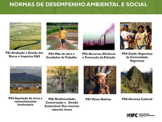 5
NORMAS DE DESEMPENHO AMBIENTAL E SOCIAL
PS4: Saúde, Segurança
da Comunidade,
Segurança
PS1:Avaliação e Gestão dos
Riscos e Impactos E&S
PS2: Mão de obra e
Condições deTrabalho
PS3: Recursos, Eficiência
e Prevenção da Poluição
PS5:Aquisição de terra e
reassentamento
involuntário
PS6: Biodiversidade,
Conservação e Gestão
Sustentável. Dos recursos
naturais vivvos
PS7: Povos Nativos PS8: Herança Cultural
 