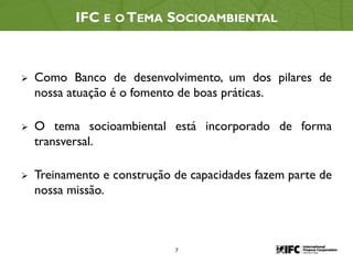 7
IFC E O TEMA SOCIOAMBIENTAL
 Como Banco de desenvolvimento, um dos pilares de
nossa atuação é o fomento de boas práticas.
 O tema socioambiental está incorporado de forma
transversal.
 Treinamento e construção de capacidades fazem parte de
nossa missão.
 
