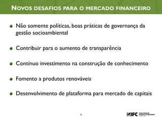 9
NOVOS DESAFIOS PARA O MERCADO FINANCEIRO
Não somente políticas, boas práticas de governança da
gestão socioambiental
Contribuir para o aumento de transparência
Contínuo investimento na construção de conhecimento
Fomento a produtos renováveis
Desenvolvimento de plataforma para mercado de capitais
 