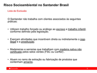 18
Lista de Exclusão
O Santander não trabalha com clientes associados às seguintes
práticas:
• Utilizem trabalho forçado ou análogo ao escravo e trabalho infantil,
conforme definido pela legislação.
• Exerçam atividades que incentivem direta ou indiretamente o jogo
ilegal e a prostituição.
• Madeireiras e serrarias que trabalham com madeira nativa não
certificada pelos selos verdes (FSC ou Cerflor) .
• Atuem no ramo de extração ou fabricação de produtos que
contenham amianto.
Risco Socioambiental no Santander Brasil
 