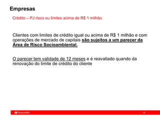 19
Crédito – PJ risco ou limites acima de R$ 1 milhão
Clientes com limites de crédito igual ou acima de R$ 1 milhão e com
operações de mercado de capitais são sujeitos a um parecer da
Área de Risco Socioambiental.
O parecer tem validade de 12 meses e é reavaliado quando da
renovação do limite de crédito do cliente
Empresas
 
