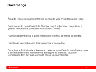 27
Governança
Área de Risco Socioambiental fica dentro da Vice Presidência de Risco.
Pareceres vão para Comitê de Crédito, que é soberano. Na prática, a
grande maioria dos pareceres é aceita no Comitê.
Rating socioambiental é parte integrante e formal do rating de crédito.
Há intensa interação com área comercial e de crédito.
Compliance foi treinada sobre como detectar questões de trabalho escravo
e desmatamento no momento de aceitação de clientes. Quando
Compliance tem dúvidas, consulta Risco Socioambiental.
 