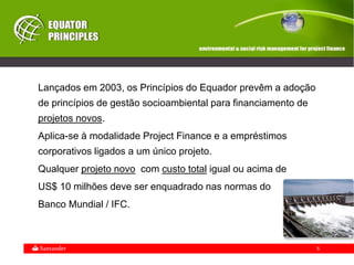 5
Lançados em 2003, os Princípios do Equador prevêm a adoção
de princípios de gestão socioambiental para financiamento de
projetos novos.
Aplica-se à modalidade Project Finance e a empréstimos
corporativos ligados a um único projeto.
Qualquer projeto novo com custo total igual ou acima de
US$ 10 milhões deve ser enquadrado nas normas do
Banco Mundial / IFC.
 