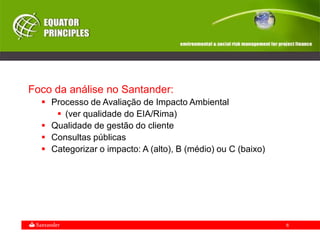 6
Foco da análise no Santander:
 Processo de Avaliação de Impacto Ambiental
 (ver qualidade do EIA/Rima)
 Qualidade de gestão do cliente
 Consultas públicas
 Categorizar o impacto: A (alto), B (médio) ou C (baixo)
 