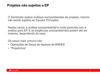 8
O Santander realiza análises socioambientais de projetos, mesmo
não sendo sujeitos ao Equator Principles.
Nestes casos, a análise socioambiental é muito parecida com a
análise para EP. E as exigências socioambientais podem até ser
maiores, dependendo do caso.
Os casos mais comuns são:
• Operações de fiança de repasse de BNDES
• “Projetinhos”
Projetos não sujeitos a EP
 