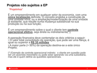 9
“Projetinhos”
Projetos não sujeitos a EP
É um empreendimento em qualquer setor da economia, com uma
única localização definida. O conceito engloba a construção de
uma unidade nova, ou a ampliação/modernização de uma unidade
já existente, que resulte numa mudança substancial na sua
produção ou na sua função;
É um empreendimento sobre o qual o cliente tem controle
operacional efetivo, seja direta ou indiretamente(*);
A operação financeira deve contemplar os dois critérios a seguir:
• O valor total consolidado da operação, que pode ser uma fiança, é
igual ou superior a R$ 35 milhões
• A maior parte (> 50%) da operação destina-se a este único
Projeto;
(*) Exemplo de controle operacional indireto: o cliente em questão pode
ser um acionista minoritário ou pode estar operando via uma subsidiária,
mas ele é quem define as questões operacionais.
 