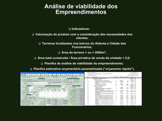TROQUE O METRO QUADRADO
PELO
METRO PENSADO.
 Indicadores:
 Valorização do produto com a consideração das necessidades dos
clientes;
 Terrenos localizados nos bairros do Aldeota e Cidade dos
Funcionários;
 Área do terreno > ou = 2000m²;
 Área total construída / Área privativa de venda da unidade < 2,0;
 Planilha de análise de viabilidade do empreendimento;
 Planilha estimativa orçamentária parametrizada (“orçamento rápido”).
Análise de viabilidade dos
Empreendimentos
 