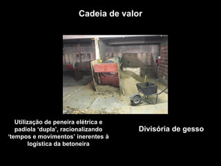 Cadeia de valor
Utilização de peneira elétrica e
padiola ‘dupla’, racionalizando
‘tempos e movimentos’ inerentes à
logística da betoneira
Divisória de gesso
 