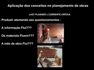 Aplicação dos conceitos no planejamento de obras
LAST PLANNER x CORRENTE CRÍTICA
Produzir atentando aos questionamentos :
A informação Flui???
Os materiais Fluem???
A mão de obra Flui???
 