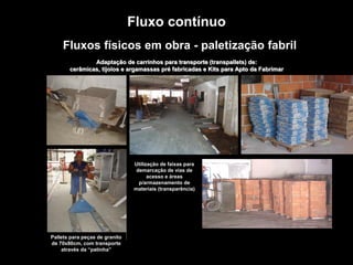 TROQUE O METRO QUADRADO
PELO
METRO PENSADO.
Fluxos físicos em obra - paletização fabril
Adaptação de carrinhos para transporte (transpallets) de:
cerâmicas, tijolos e argamassas pré fabricadas e Kits para Apto da Fabrimar
Pallets para peças de granito
de 70x80cm, com transporte
através da “patinha”
Utilização de faixas para
demarcação de vias de
acesso e áreas
p/armazenamento de
materiais (transparência)
Fluxo contínuo
 