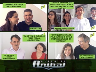 “EU FIQUEI FASCINADO
PELO EMPRENHO E PELO
PROFISSIONALISMO DA
EMPRESA.”
SR. ALFREDO E FILHA
PLAZA DE ANÍBAL
SR. ANTONIO E
ESPOSA
PLAZA DE ANÍBAL
“EU SÓ TENHO ELOGIOS A
FAZER PARA A
CONTRUTORA.”
“BEM MELHOR QUE A
GENTE ESPERAVA.”
CLÁUDIA E LUIZ
“DESDE A PRIMEIRA VEZ
QUE A GENTE VEIO AQUI A
GENTE SE ENCANTOU COM
O PRÉ́ DIO.”
MARILZA, RÔMULO E FILHOS
 