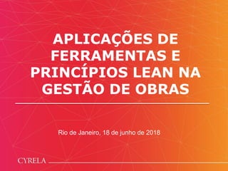 APLICAÇÕES DE
FERRAMENTAS E
PRINCÍPIOS LEAN NA
GESTÃO DE OBRAS
Rio de Janeiro, 18 de junho de 2018
 