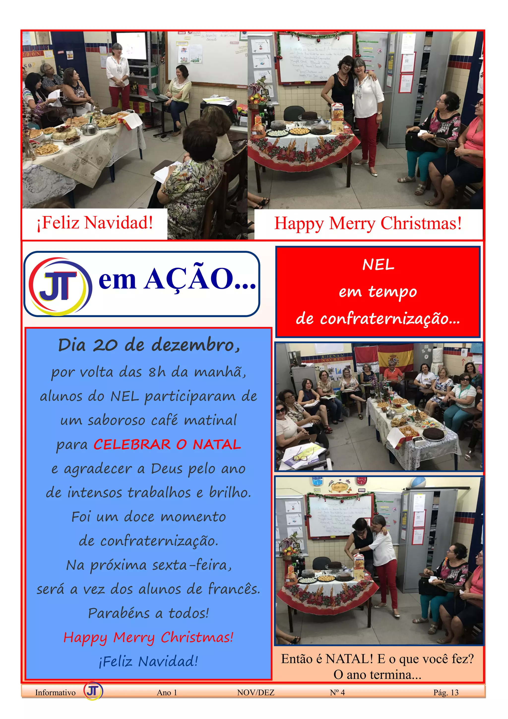 em AÇÃO...
Informativo Ano 1 NOV/DEZ Nº 4 Pág. 13
Dia 20 de dezembro,
por volta das 8h da manhã,
alunos do NEL participaram de
um saboroso café matinal
para CELEBRAR O NATAL
e agradecer a Deus pelo ano
de intensos trabalhos e brilho.
Foi um doce momento
de confraternização.
Na próxima sexta-feira,
será a vez dos alunos de francês.
Parabéns a todos!
Happy Merry Christmas!
¡Feliz Navidad!
¡Feliz Navidad! Happy Merry Christmas!
NEL
em tempo
de confraternização...
Então é NATAL! E o que você fez?
O ano termina...
 