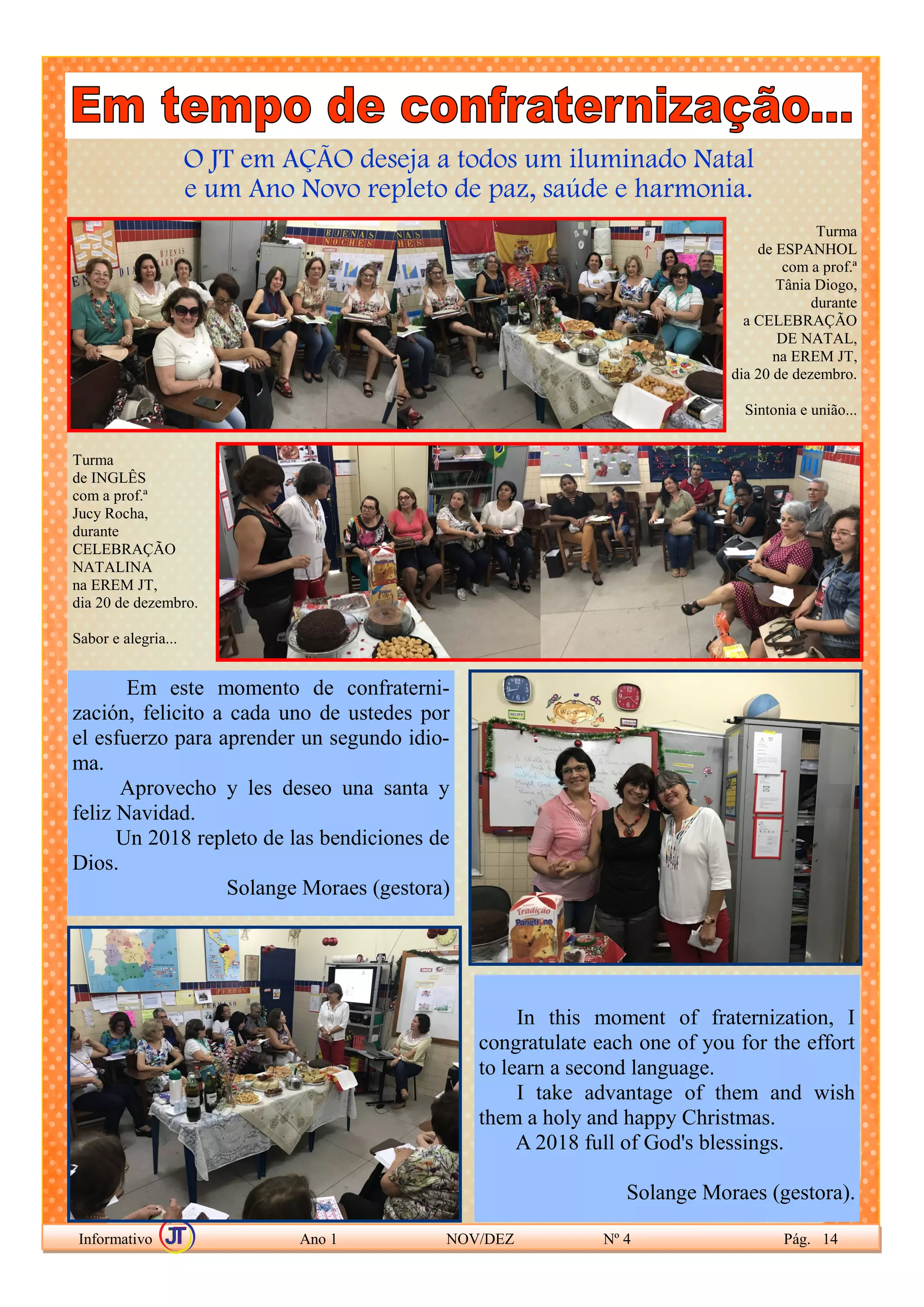 O JT em AÇÃO deseja a todos um iluminado Natal
e um Ano Novo repleto de paz, saúde e harmonia.
Informativo Ano 1 NOV/DEZ Nº 4 Pág. 14
Turma
de ESPANHOL
com a prof.ª
Tânia Diogo,
durante
a CELEBRAÇÃO
DE NATAL,
na EREM JT,
dia 20 de dezembro.
Sintonia e união...
Turma
de INGLÊS
com a prof.ª
Jucy Rocha,
durante
CELEBRAÇÃO
NATALINA
na EREM JT,
dia 20 de dezembro.
Sabor e alegria...
Em este momento de confraterni-
zación, felicito a cada uno de ustedes por
el esfuerzo para aprender un segundo idio-
ma.
Aprovecho y les deseo una santa y
feliz Navidad.
Un 2018 repleto de las bendiciones de
Dios.
Solange Moraes (gestora)
In this moment of fraternization, I
congratulate each one of you for the effort
to learn a second language.
I take advantage of them and wish
them a holy and happy Christmas.
A 2018 full of God's blessings.
Solange Moraes (gestora).
 