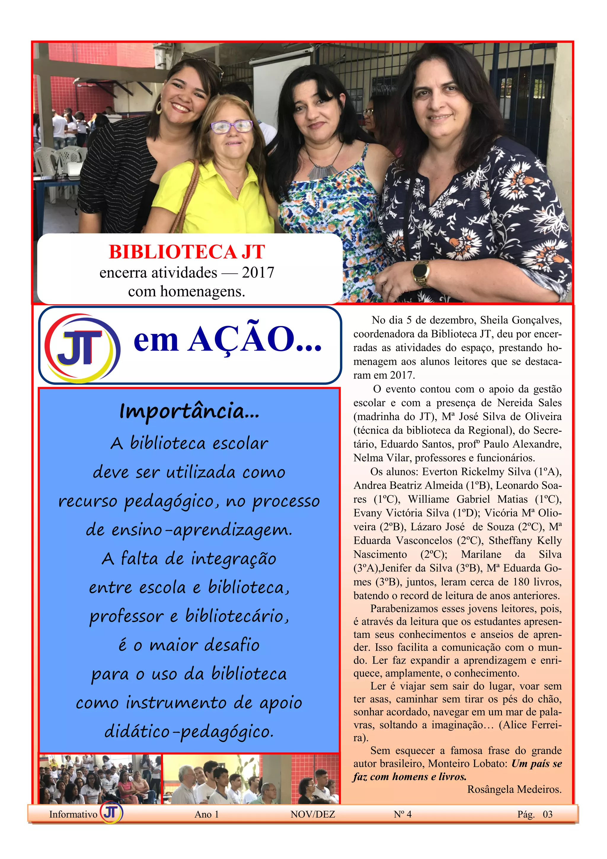Feliz aquele
que transfere
o que sabe
e aprende o
que ensina.
(Cora Coralina)
Parabéns,
Professor!
No dia 5 de dezembro, Sheila Gonçalves,
coordenadora da Biblioteca JT, deu por encer-
radas as atividades do espaço, prestando ho-
menagem aos alunos leitores que se destaca-
ram em 2017.
O evento contou com o apoio da gestão
escolar e com a presença de Nereida Sales
(madrinha do JT), Mª José Silva de Oliveira
(técnica da biblioteca da Regional), do Secre-
tário, Eduardo Santos, profº Paulo Alexandre,
Nelma Vilar, professores e funcionários.
Os alunos: Everton Rickelmy Silva (1ºA),
Andrea Beatriz Almeida (1ºB), Leonardo Soa-
res (1ºC), Williame Gabriel Matias (1ºC),
Evany Victória Silva (1ºD); Vicória Mª Olio-
veira (2ºB), Lázaro José de Souza (2ºC), Mª
Eduarda Vasconcelos (2ºC), Stheffany Kelly
Nascimento (2ºC); Marilane da Silva
(3ºA),Jenifer da Silva (3ºB), Mª Eduarda Go-
mes (3ºB), juntos, leram cerca de 180 livros,
batendo o record de leitura de anos anteriores.
Parabenizamos esses jovens leitores, pois,
é através da leitura que os estudantes apresen-
tam seus conhecimentos e anseios de apren-
der. Isso facilita a comunicação com o mun-
do. Ler faz expandir a aprendizagem e enri-
quece, amplamente, o conhecimento.
Ler é viajar sem sair do lugar, voar sem
ter asas, caminhar sem tirar os pés do chão,
sonhar acordado, navegar em um mar de pala-
vras, soltando a imaginação… (Alice Ferrei-
ra).
Sem esquecer a famosa frase do grande
autor brasileiro, Monteiro Lobato: Um país se
faz com homens e livros.
Rosângela Medeiros.
Informativo Ano 1 NOV/DEZ Nº 4 Pág. 03
Importância...
A biblioteca escolar
deve ser utilizada como
recurso pedagógico, no processo
de ensino-aprendizagem.
A falta de integração
entre escola e biblioteca,
professor e bibliotecário,
é o maior desafio
para o uso da biblioteca
como instrumento de apoio
didático-pedagógico.
em AÇÃO...
BIBLIOTECA JT
encerra atividades — 2017
com homenagens.
 