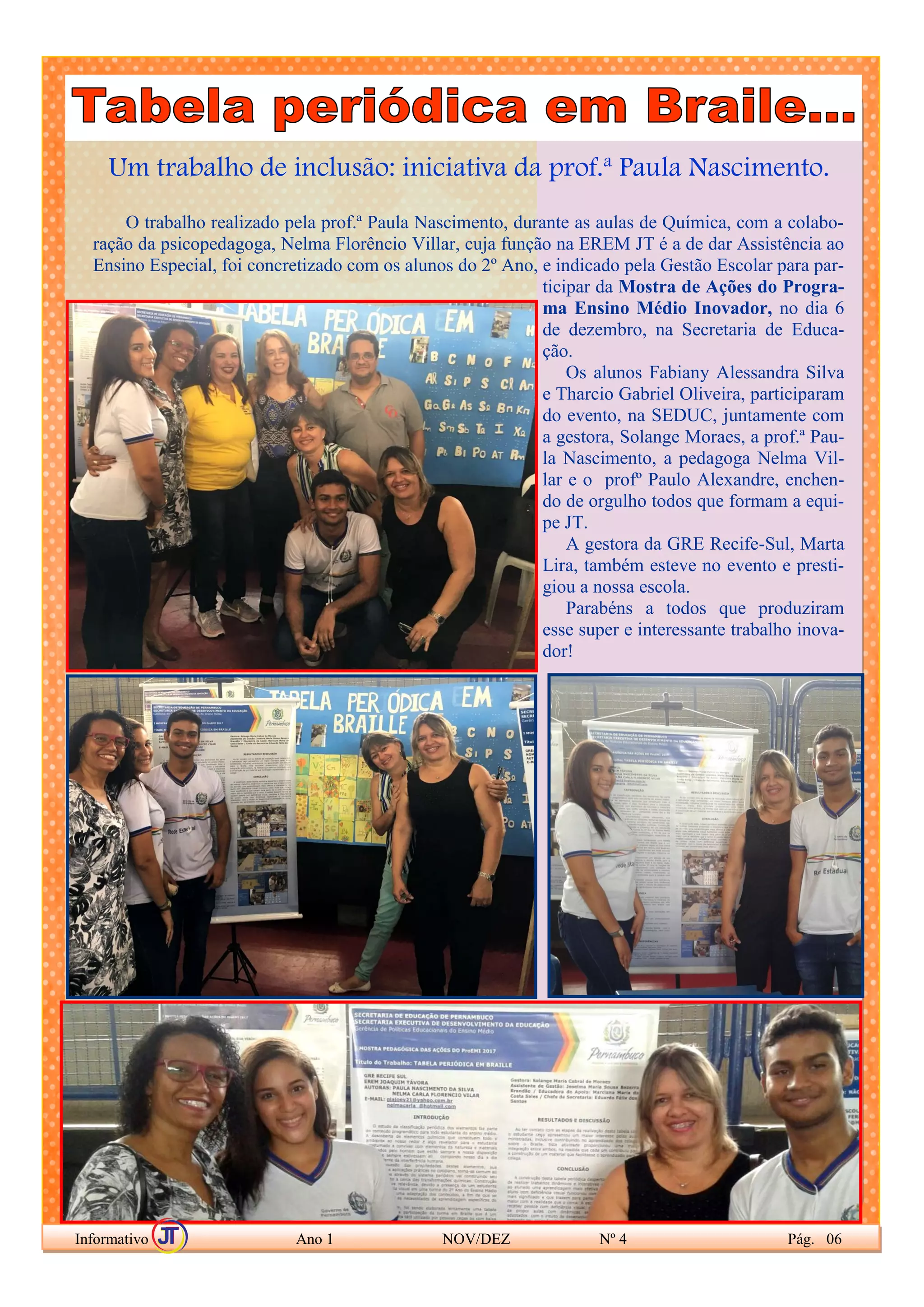 Um trabalho de inclusão: iniciativa da prof.ª Paula Nascimento.
O trabalho realizado pela prof.ª Paula Nascimento, durante as aulas de Química, com a colabo-
ração da psicopedagoga, Nelma Florêncio Villar, cuja função na EREM JT é a de dar Assistência ao
Ensino Especial, foi concretizado com os alunos do 2º Ano, e indicado pela Gestão Escolar para par-
ticipar da Mostra de Ações do Progra-
ma Ensino Médio Inovador, no dia 6
de dezembro, na Secretaria de Educa-
ção.
Os alunos Fabiany Alessandra Silva
e Tharcio Gabriel Oliveira, participaram
do evento, na SEDUC, juntamente com
a gestora, Solange Moraes, a prof.ª Pau-
la Nascimento, a pedagoga Nelma Vil-
lar e o profº Paulo Alexandre, enchen-
do de orgulho todos que formam a equi-
pe JT.
A gestora da GRE Recife-Sul, Marta
Lira, também esteve no evento e presti-
giou a nossa escola.
Parabéns a todos que produziram
esse super e interessante trabalho inova-
dor!
Informativo Ano 1 NOV/DEZ Nº 4 Pág. 06
 