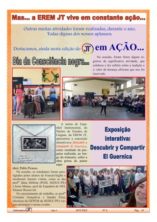 Outras muitas atividades foram realizadas, durante o ano.
Todas dignas dos nossos aplausos.
Destacamos, ainda nesta edição do em AÇÃO...
Informativo Ano 1 NOV/DEZ Nº 4 Pág. 10
(Foto do arquivo site oficial Baile do Menino)
Na ocasião, foram feitos alguns re-
gistros da significativa atividade, que
celebrou e fez refletir sobre a tradição e
o valor da herança africana que nos foi
reservada.
A turma de Espa-
nhol Instrumental, do
Núcleo de Estudos de
Línguas, da EREM JT,
apresentou a exposição
interativava: Descubrir y
Compartir El Guernica,
como resultado da pes-
quisa realizada, ao lon-
go do trimestre, sobre a
obra prima do pintor
espa-
nhol, Pablo Picasso.
Na ocasião, os estudantes foram pres-
tigiados pelos alunos de Francês/Inglês e
receberam ilustres visitas, como as das
profas
Jânia Milfont (PGM, SEDUC/PE)
e Irene Matias, prof de Espanhol do NEL
Eleanor Roosevelt.
No encerramento do trabalho, as profas
Cristiane Gonçalves e Sandra Elisa,
(técnicas da GEPEM da SEDUC/PE) vie-
ram prestigiar o nosso evento.
 