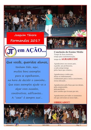 em AÇÃO...
Informativo Ano 1 NOV/DEZ Nº 4 Pág. 11
Que vocês, queridos alunos,
tenham tido, aqui,
muitos bons exemplos
para se espelharem,
na hora de decidir o caminho...
Que esses exemplos ajude-os a
alçar voos ousados,
construtivos, edificantes...
A “casa” é sempre sua!...
Joaquim Távora
Formandos 2017
Conclusão do Ensino Médio
Tempo de fazer memória,
tempo para confraternização,
tempo de AGRADECER!
Agradecemos aos nossos pais,
à gestão, aos professores,
a cada amigo/amiga
pelos laços que criamos...
Agradecemos a todos que,
direta ou indiretamente,
colaboraram para o nosso crescimento,
nossa educação...
Agradecemos pela força que nos deram,
pela compreensão,
pela paciência,
pelo carinho que tiveram por nós.
Agradecemos por todos os momentos
em que estiveram ao nosso lado...
OBRIGADO!!!
 