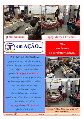 em AÇÃO...
Informativo Ano 1 NOV/DEZ Nº 4 Pág. 13
Dia 20 de dezembro,
por volta das 8h da manhã,
alunos do NEL participaram de
um saboroso café matinal
para CELEBRAR O NATAL
e agradecer a Deus pelo ano
de intensos trabalhos e brilho.
Foi um doce momento
de confraternização.
Na próxima sexta-feira,
será a vez dos alunos de francês.
Parabéns a todos!
Happy Merry Christmas!
¡Feliz Navidad!
¡Feliz Navidad! Happy Merry Christmas!
NEL
em tempo
de confraternização...
Então é NATAL! E o que você fez?
O ano termina...
 