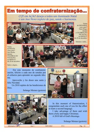 O JT em AÇÃO deseja a todos um iluminado Natal
e um Ano Novo repleto de paz, saúde e harmonia.
Informativo Ano 1 NOV/DEZ Nº 4 Pág. 14
Turma
de ESPANHOL
com a prof.ª
Tânia Diogo,
durante
a CELEBRAÇÃO
DE NATAL,
na EREM JT,
dia 20 de dezembro.
Sintonia e união...
Turma
de INGLÊS
com a prof.ª
Jucy Rocha,
durante
CELEBRAÇÃO
NATALINA
na EREM JT,
dia 20 de dezembro.
Sabor e alegria...
Em este momento de confraterni-
zación, felicito a cada uno de ustedes por
el esfuerzo para aprender un segundo idio-
ma.
Aprovecho y les deseo una santa y
feliz Navidad.
Un 2018 repleto de las bendiciones de
Dios.
Solange Moraes (gestora)
In this moment of fraternization, I
congratulate each one of you for the effort
to learn a second language.
I take advantage of them and wish
them a holy and happy Christmas.
A 2018 full of God's blessings.
Solange Moraes (gestora).
 