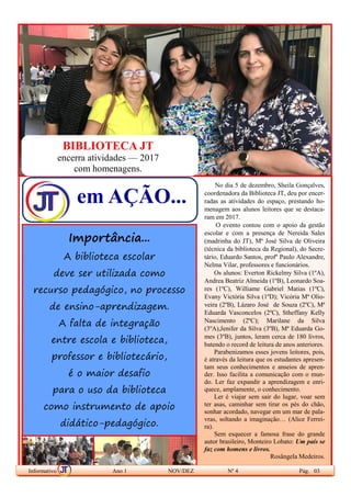 Feliz aquele
que transfere
o que sabe
e aprende o
que ensina.
(Cora Coralina)
Parabéns,
Professor!
No dia 5 de dezembro, Sheila Gonçalves,
coordenadora da Biblioteca JT, deu por encer-
radas as atividades do espaço, prestando ho-
menagem aos alunos leitores que se destaca-
ram em 2017.
O evento contou com o apoio da gestão
escolar e com a presença de Nereida Sales
(madrinha do JT), Mª José Silva de Oliveira
(técnica da biblioteca da Regional), do Secre-
tário, Eduardo Santos, profº Paulo Alexandre,
Nelma Vilar, professores e funcionários.
Os alunos: Everton Rickelmy Silva (1ºA),
Andrea Beatriz Almeida (1ºB), Leonardo Soa-
res (1ºC), Williame Gabriel Matias (1ºC),
Evany Victória Silva (1ºD); Vicória Mª Olio-
veira (2ºB), Lázaro José de Souza (2ºC), Mª
Eduarda Vasconcelos (2ºC), Stheffany Kelly
Nascimento (2ºC); Marilane da Silva
(3ºA),Jenifer da Silva (3ºB), Mª Eduarda Go-
mes (3ºB), juntos, leram cerca de 180 livros,
batendo o record de leitura de anos anteriores.
Parabenizamos esses jovens leitores, pois,
é através da leitura que os estudantes apresen-
tam seus conhecimentos e anseios de apren-
der. Isso facilita a comunicação com o mun-
do. Ler faz expandir a aprendizagem e enri-
quece, amplamente, o conhecimento.
Ler é viajar sem sair do lugar, voar sem
ter asas, caminhar sem tirar os pés do chão,
sonhar acordado, navegar em um mar de pala-
vras, soltando a imaginação… (Alice Ferrei-
ra).
Sem esquecer a famosa frase do grande
autor brasileiro, Monteiro Lobato: Um país se
faz com homens e livros.
Rosângela Medeiros.
Informativo Ano 1 NOV/DEZ Nº 4 Pág. 03
Importância...
A biblioteca escolar
deve ser utilizada como
recurso pedagógico, no processo
de ensino-aprendizagem.
A falta de integração
entre escola e biblioteca,
professor e bibliotecário,
é o maior desafio
para o uso da biblioteca
como instrumento de apoio
didático-pedagógico.
em AÇÃO...
BIBLIOTECA JT
encerra atividades — 2017
com homenagens.
 