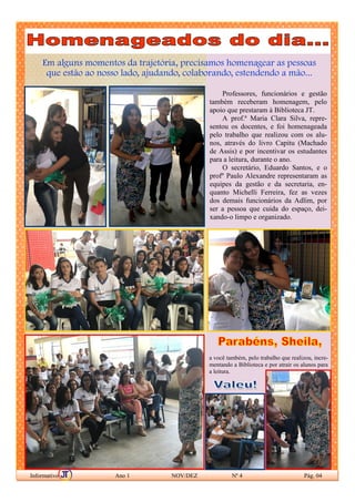 Em alguns momentos da trajetória, precisamos homenagear as pessoas
que estão ao nosso lado, ajudando, colaborando, estendendo a mão...
Informativo Ano 1 NOV/DEZ Nº 4 Pág. 04
Professores, funcionários e gestão
também receberam homenagem, pelo
apoio que prestaram à Biblioteca JT.
A prof.ª Maria Clara Silva, repre-
sentou os docentes, e foi homenageada
pelo trabalho que realizou com os alu-
nos, através do livro Capitu (Machado
de Assis) e por incentivar os estudantes
para a leitura, durante o ano.
O secretário, Eduardo Santos, e o
profº Paulo Alexandre representaram as
equipes da gestão e da secretaria, en-
quanto Michelli Ferreira, fez as vezes
dos demais funcionários da Adlim, por
ser a pessoa que cuida do espaço, dei-
xando-o limpo e organizado.
a você também, pelo trabalho que realizou, incre-
mentando a Biblioteca e por atrair os alunos para
a leitura.
 