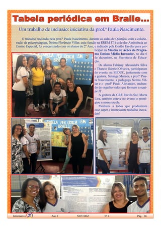 Um trabalho de inclusão: iniciativa da prof.ª Paula Nascimento.
O trabalho realizado pela prof.ª Paula Nascimento, durante as aulas de Química, com a colabo-
ração da psicopedagoga, Nelma Florêncio Villar, cuja função na EREM JT é a de dar Assistência ao
Ensino Especial, foi concretizado com os alunos do 2º Ano, e indicado pela Gestão Escolar para par-
ticipar da Mostra de Ações do Progra-
ma Ensino Médio Inovador, no dia 6
de dezembro, na Secretaria de Educa-
ção.
Os alunos Fabiany Alessandra Silva
e Tharcio Gabriel Oliveira, participaram
do evento, na SEDUC, juntamente com
a gestora, Solange Moraes, a prof.ª Pau-
la Nascimento, a pedagoga Nelma Vil-
lar e o profº Paulo Alexandre, enchen-
do de orgulho todos que formam a equi-
pe JT.
A gestora da GRE Recife-Sul, Marta
Lira, também esteve no evento e presti-
giou a nossa escola.
Parabéns a todos que produziram
esse super e interessante trabalho inova-
dor!
Informativo Ano 1 NOV/DEZ Nº 4 Pág. 06
 