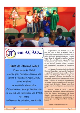 em AÇÃO...
Baile do Menino Deus
É um auto de Natal
escrito por Ronaldo Correia de
Brito e Francisco Assis Lima,
com músicas
de Antônio Madureira.
Foi encenado, pela primeira vez,
no dia 12 de novembro de 1983,
no Teatro
Valdemar de Oliveira, em Recife.
BAILE DO MENINO DEUS
Informativo Ano 1 NOV/DEZ Nº 4 Pág. 07
Representado pela primeira vez no Re-
cife, em 1983, o Baile do Menino Deus se
transformou num dos espetáculos mais ence-
nados do Brasil. Virou tradição em Pernam-
buco, festa do calendário natalino, atraindo
público dos mais diferentes lugares. Na Praça
do Marco Zero, céu e mar se juntam ao cená-
rio, aos músicos, cantores, atores e bailarinos
para celebrarem o nascimento do Menino Je-
sus.
As pessoas fizeram do Baile do Menino
Deus do Marco Zero sua festa de Natal, pois
o espetáculo alcança todas as idades e classes
sociais com linguagem delicada, alegre, su-
blime e popular. Os textos e as músicas são
facilmente memorizados e nunca mais esque-
cidos. O público se reconhece em melodias e
versos que contam o nascimento de um meni-
no, por meio de teatro e dança, numa festa
que provoca risos e lágrimas de contentamen-
to.
Em 2017, alunos da EREM JT, sob ori-
entação dos professores: Paula Nascimento e
Célio dos Santos, apresentaram, de dorma
singela e muita arte, uma CANTATA com as
músicas desse espetáculo, emocionando as
pessoas que os prestigiaram. Muita melodia e
beleza!
Talento, criatividade emoção!
 