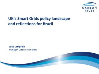 UK’s Smart Grids policy landscape
and reflections for Brazil
João Lampreia
Manager, Carbon Trust Brazil
 