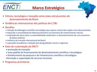 ENCTI                           Marco Estratégico
• Ciência, tecnologia e inovação como eixos estruturantes do
      desenvolvimento do Brasil
• Tendências internacionais das políticas de C,T&I
• Desafios
  • redução da defasagem científico-tecnológica que separa o Brasil das nações mais desenvolvidas;
  • expansão e consolidação da liderança brasileira na economia do conhecimento natural;
  • ampliação das bases para a sustentabilidade ambiental e o desenvolvimento de uma economia
       de baixo carbono;
  • melhoria da inserção internacional do Brasil;
  • superação da pobreza e redução das desigualdades sociais e regionais.
• Eixos de sustentação da ENCTI
  • promoção da inovação
  • novo padrão de financiamento do desenvolvimento científico e tecnológico
  • fortalecimento da pesquisa e da infraestrutura científica e tecnológica
  •formação e capacitação de recursos humanos
• Programas prioritários


                                                                                                     18
 