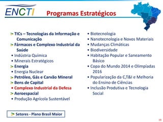 ENCTI                Programas Estratégicos

 • TICs – Tecnologias da Informação e   • Biotecnologia
    Comunicação                         • Nanotecnologia e Novos Materiais
 • Fármacos e Complexo Industrial da    • Mudanças Climáticas
    Saúde                               • Biodiversidade
 • Indústria Química                    • Habitação Popular e Saneamento
 • Minerais Estratégicos                   Básico
 • Energia                              • Copa do Mundo 2014 e Olimpíadas
 • Energia Nuclear                         2016
 • Petróleo, Gás e Carvão Mineral       • Popularização da C,T&I e Melhoria
 • Bens de Capital                         do Ensino de Ciências
 • Complexo Industrial da Defesa        • Inclusão Produtiva e Tecnologia
 • Aeroespacial                            Social
 • Produção Agrícola Sustentável


   Setores - Plano Brasil Maior
                                                                              19
 