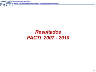 Plano de Ação 2007-2010
Ciência, Tecnologia e Inovação para o Desenvolvimento Nacional




                     Resultados
                  PACTI 2007 - 2010




                                                                 23
 