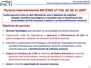Plano de Ação 2007-2010
                                          Ciência, Tecnologia e Inovação para o Desenvolvimento Nacional




 Portaria Interministerial MCT/MD nº 750, de 20.11.2007
Institui parceria entre os dois Ministérios com o objetivos de viabilizar
         soluções científico-tecnológicas e inovações para o atendimento das
         necessidades do País atinentes à defesa e ao desenvolvimento nacionais

Objetivos da parceria:
• dominar tecnologias que atendam às necessidades da Defesa Nacional
• implementar redes de laboratórios e aprimorar a infraestrutura de C&T de
  apoio a programas e projetos de interesse da Defesa Nacional
• estimular a substituição de tecnologias e de produtos importados de interesse
     da Defesa Nacional por correspondentes nacionais competitivos, assim
     contribuindo para o fortalecimento da indústria nacional
• integrar as iniciativas de C,T&I de interesse da Defesa Nacional por meio de
     parcerias com universidades, centros de excelência e a indústria, para o
     desenvolvimento de novos produtos, tecnologias e serviços
• elevar o nível de capacitação de recursos humanos
                                                                                                     27
 