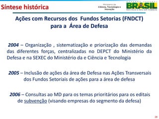 Síntese histórica
     Ações com Recursos dos Fundos Setorias (FNDCT)
                 para a Área de Defesa


  2004 – Organização , sistematização e priorização das demandas
  das diferentes forças, centralizadas no DEPCT do Ministério da
  Defesa e na SEXEC do Ministério da e Ciência e Tecnologia

  2005 – Inclusão de ações da área de Defesa nas Ações Transversais
         dos Fundos Setoriais de ações para a área de defesa

   2006 – Consultas ao MD para os temas prioritários para os editais
      de subvenção (visando empresas do segmento da defesa)

                                                                       28
 