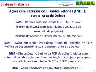 Síntese histórica
     Ações com Recursos dos Fundos Setorias (FNDCT)
                 para a Área de Defesa
          2007 – Portaria Interministerial MCT – MD 750/07
          (Fórum de discussão de prioridades e avaliação de
                        resultado de projetos)
         Inclusão das Ações de Defesa no PACTI (2007/2011)

 2008 – Aviso Ministerial instituindo Grupo de Trabalho da PDP
 (Política de Desenvolvimento Produtivo) na área de Defesa

    2009 – Discussões, no âmbito da PDP, de ações/projetos com
 potencial de fabricação em série,priorização de projetos para apoio,
        visando financiamento do BNDES e FINEP (em curso).

      2010 – Apoio financeiro aos projetos priorizados na PDP
                                                                        29
 