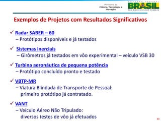 Exemplos de Projetos com Resultados Significativos

 Radar SABER – 60
  – Protótipos disponíveis e já testados
 Sistemas inerciais
  – Girômetros já testados em vôo experimental – veículo VSB 30
 Turbina aeronáutica de pequena potência
  – Protótipo concluído pronto e testado
 VBTP-MR
  – Viatura Blindada de Transporte de Pessoal:
    primeiro protótipo já contratado.
 VANT
  – Veículo Aéreo Não Tripulado:
    diversos testes de vôo já efetuados                           30
 