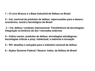1 – O Livro Branco e a Base Industrial de Defesa no Brasil

2 – Ind. nacional de produtos de defesa: repercussões para o desenv.
econômico, social e tecnológico do Brasil

 3 – Ind. defesa / contexto internacional: Transferência de tecnologias;
Integração na América do Sul / mercados externos

4 – Índice nacion. produtos de defesa: tecnologias estratégicas;
tecnologias críticas e prop. intelectual; e estímulo à inovação

5 – RH: desafios e soluções para a indústria nacional de defesa

6 – Ações Governo Federal / Desenv. Indús. de Defesa do Brasil
 