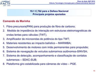 Plano de Ação 2007-2010
                                      Ciência, Tecnologia e Inovação para o Desenvolvimento Nacional




                      19.1 C,T&I para a Defesa Nacional
                        Principais projetos apoiados

Comando da Marinha
1. Fibra precursora(PAN) para produção de fibra de carbono;
2. Medida de impedância de interação em estruturas eletromagnéticas de
  ondas lentas para válvulas (TWT).
3. Amplificador de microondas de potência do tipo TWT;
4. Materiais resistentes ao impacto balístico – MARIMBA;
5. Desenvolvimento de motores com imâs permanentes para propulsão;
6. Sistema de navegação de veículos submarinos autônomos-SINVSA;
7. Sistema de detecção, acompanhamento e classificação de contatos
  submersos – SDAC-SUB;
8. Plataforma giro estabilizada para câmeras de vídeo – PGE.

                                                                                                 40
 