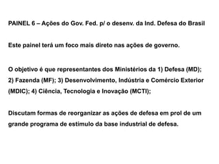 PAINEL 6 – Ações do Gov. Fed. p/ o desenv. da Ind. Defesa do Brasil


Este painel terá um foco mais direto nas ações de governo.


O objetivo é que representantes dos Ministérios da 1) Defesa (MD);
2) Fazenda (MF); 3) Desenvolvimento, Indústria e Comércio Exterior
(MDIC); 4) Ciência, Tecnologia e Inovação (MCTI);


Discutam formas de reorganizar as ações de defesa em prol de um
grande programa de estímulo da base industrial de defesa.
 
