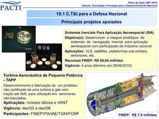 Plano de Ação 2007-2010
                                               Ciência, Tecnologia e Inovação para o Desenvolvimento Nacional


                               19.1 C,T&I para a Defesa Nacional
                                  Principais projetos apoiados

                                    Sistemas Inerciais Para Aplicação Aeroespacial (SIA)
                                    Objetivo(s): Desenvolver e integrar protótipos de
                                        sistemas de navegação inercial para aplicação
                                        aeroespacial com participação da indústria nacional
                                    Aplicações: VLS, satélites, plataformas sub-orbitais,
                                        aeronaves, etc.
                                    Recursos FINEP: R$ 40,64 milhões
                                    Vigência: 4 anos (término em 28/06/2010)

Turbina Aeronáutica de Pequena Potência
- TAPP
Desenvolvimento e fabricação de um protótipo
não certificado de uma turbina a gás com
tração até 5kN, para utilização em aeronaves
não-tripuladas.
Aplicações: mísseis táticos e VANT
Vigência: dez/05 a dez/08
Participantes: FINEP/ITA/IAE/TGM/FCMF                                        FINEP: R$ 7,9 milhões
                                                                                              45
 