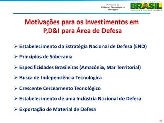 Motivações para os Investimentos em
         P,D&I para Área de Defesa

 Estabelecimento da Estratégia Nacional de Defesa (END)
 Princípios de Soberania
 Especificidades Brasileiras (Amazônia, Mar Territorial)
 Busca de Independência Tecnológica
 Crescente Cerceamento Tecnológico
 Estabelecimento de uma Indústria Nacional de Defesa
 Exportação de Material de Defesa
                                                            46
 