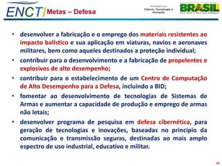ENCTI Metas – Defesa
 • desenvolver a fabricação e o emprego dos materiais resistentes ao
   impacto balístico e sua aplicação em viaturas, navios e aeronaves
   militares, bem como aqueles destinados a proteção individual;
 • contribuir para o desenvolvimento e a fabricação de propelentes e
   explosivos de alto desempenho;
 • contribuir para o estabelecimento de um Centro de Computação
   de Alto Desempenho para a Defesa, incluindo a BID;
 • fomentar ao desenvolvimento de tecnologias de Sistemas de
   Armas e aumentar a capacidade de produção e emprego de armas
   não letais;
 • desenvolver programa de pesquisa em defesa cibernética, para
   geração de tecnologias e inovações, baseadas no princípio da
   comunicação e transmissão seguras, destinadas ao mais amplo
   espectro de uso industrial, educativo e militar.

                                                                       48
 
