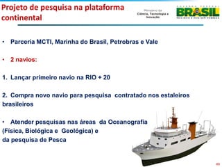 Projeto de pesquisa na plataforma
continental

• Parceria MCTI, Marinha do Brasil, Petrobras e Vale

• 2 navios:

1. Lançar primeiro navio na RIO + 20

2. Compra novo navio para pesquisa contratado nos estaleiros
brasileiros

• Atender pesquisas nas áreas da Oceanografia
(Física, Biológica e Geológica) e
da pesquisa de Pesca


                                                               49
 