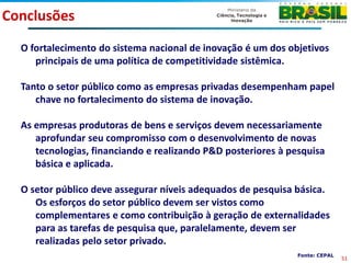 Conclusões
  O fortalecimento do sistema nacional de inovação é um dos objetivos
     principais de uma política de competitividade sistêmica.

  Tanto o setor público como as empresas privadas desempenham papel
     chave no fortalecimento do sistema de inovação.

  As empresas produtoras de bens e serviços devem necessariamente
     aprofundar seu compromisso com o desenvolvimento de novas
     tecnologias, financiando e realizando P&D posteriores à pesquisa
     básica e aplicada.

  O setor público deve assegurar níveis adequados de pesquisa básica.
     Os esforços do setor público devem ser vistos como
     complementares e como contribuição à geração de externalidades
     para as tarefas de pesquisa que, paralelamente, devem ser
     realizadas pelo setor privado.
                                                               Fonte: CEPAL
                                                                              51
 