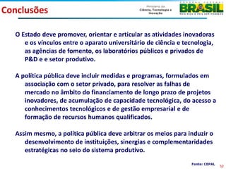 Conclusões

  O Estado deve promover, orientar e articular as atividades inovadoras
     e os vínculos entre o aparato universitário de ciência e tecnologia,
     as agências de fomento, os laboratórios públicos e privados de
     P&D e e setor produtivo.

  A política pública deve incluir medidas e programas, formulados em
     associação com o setor privado, para resolver as falhas de
     mercado no âmbito do financiamento de longo prazo de projetos
     inovadores, de acumulação de capacidade tecnológica, do acesso a
     conhecimentos tecnológicos e de gestão empresarial e de
     formação de recursos humanos qualificados.

  Assim mesmo, a política pública deve arbitrar os meios para induzir o
     desenvolvimento de instituições, sinergias e complementaridades
     estratégicas no seio do sistema produtivo.
                                                                Fonte: CEPAL
                                                                               52
 