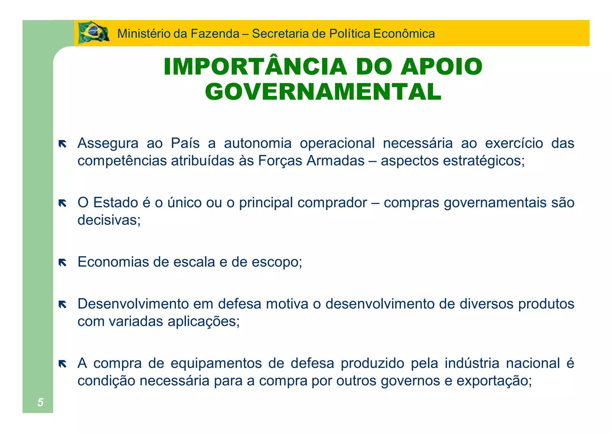 Ministério da Fazenda Secretaria de Política Econômica

                    IMPORTÂNCIA DO APOIO
                       GOVERNAMENTAL

    ë   Assegura ao País a autonomia operacional necessária ao exercício das
        competências atribuídas às Forças Armadas aspectos estratégicos;

    ë   O Estado é o único ou o principal comprador       compras governamentais são
        decisivas;

    ë   Economias de escala e de escopo;

    ë   Desenvolvimento em defesa motiva o desenvolvimento de diversos produtos
        com variadas aplicações;

    ë   A compra de equipamentos de defesa produzido pela indústria nacional é
        condição necessária para a compra por outros governos e exportação;
5
 